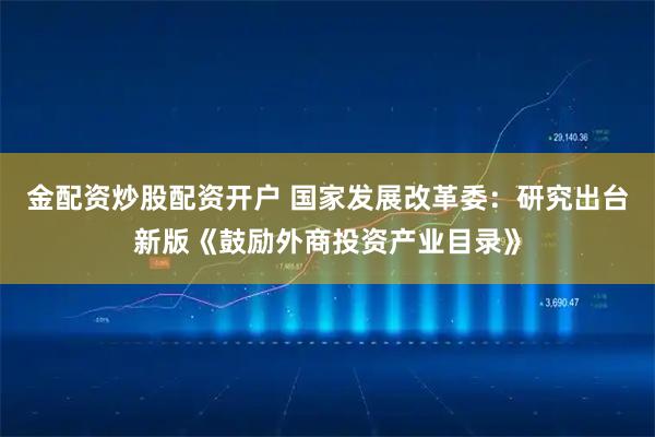 金配资炒股配资开户 国家发展改革委：研究出台新版《鼓励外商投资产业目录》
