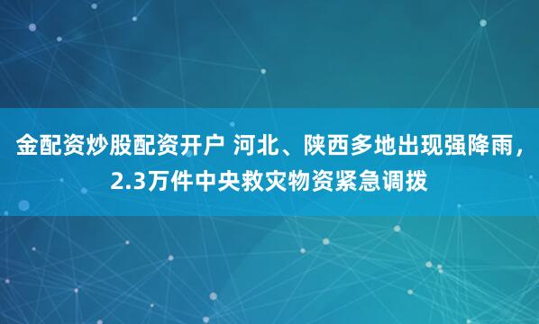 金配资炒股配资开户 河北、陕西多地出现强降雨，2.3万件中央救灾物资紧急调拨