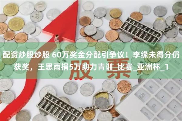 配资炒股炒股 60万奖金分配引争议！李缘未得分仍获奖，王思雨捐5万助力青训_比赛_亚洲杯_1