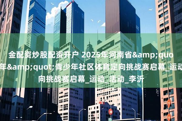 金配资炒股配资开户 2025年河南省"奔跑吧·少年"青少年社区体育定向挑战赛启幕_运动_活动_李沂