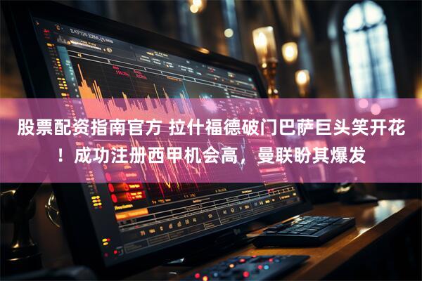 股票配资指南官方 拉什福德破门巴萨巨头笑开花！成功注册西甲机会高，曼联盼其爆发