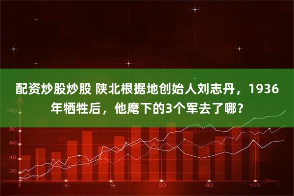 配资炒股炒股 陕北根据地创始人刘志丹，1936年牺牲后，他麾下的3个军去了哪？