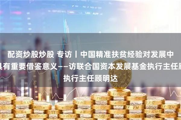 配资炒股炒股 专访丨中国精准扶贫经验对发展中国家具有重要借鉴意义——访联合国资本发展基金执行主任顾明达