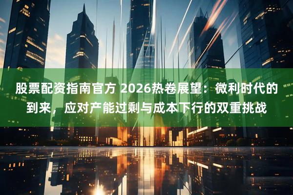 股票配资指南官方 2026热卷展望：微利时代的到来，应对产能过剩与成本下行的双重挑战